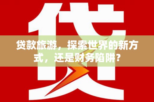 梓潼贷款旅游，探索世界的新方式，还是财务陷阱？